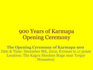 900 Years of Karmapa Opening Ceremony   The Opening Ceremony of Karmapa 900   Date & Time: December 8th, 2010, 8:00am to 11:30am Location: The Kagyu Monlam Stage near Tergar Monastery 