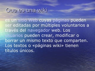 Que es unaQue es una wikiwiki
es un sitio Web cuyas páginas pueden
ser editadas por múltiples voluntarios a
través del navegador web. Los
usuarios pueden crear, modificar o
borrar un mismo texto que comparten.
Los textos o «páginas wiki» tienen
títulos únicos.
 