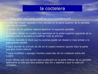 la coctelera
1- Debes tener una cuenta creada en www.lacoctelera.com
2 -una vez creado ingresas a link ubicado en la parte superior de tu pantalla
que dice tu cuenta.
3- le das clic en publicar deberá aparecer la siguiente pantalla
4- puedes utilizar en cuadro que aparéese en la parte superior izquierda de tu
pantalla este te ayudara a modificar todo tu articulo
5-únicas dándole el titulo que tu quieras puede ser desde lo mas simple a lo
mas grande posible
6-para escribir tu articulo de clic en el cuadro anterior (punto 4)en la parte
que dice nuevo articulo
7-para modificar o agregar muchas cosas des clic en cualquier parte del
cuadro
8-por ultima una vez escrito para publicarlo en la parte inferior de su pantalla
aparecerá un link que dice publicar das clic y esperas a que lo suba por
completo.
 