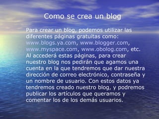 Como se crea un blog
Para crear un blog, podemos utilizar las
diferentes páginas gratuitas como:
www.blogs.ya.com, www.blogger.com,
www.myspace.com, www.obolog.com, etc.
Al accederá estas páginas, para crear
nuestro blog nos pedirán que agamos una
cuenta en la que tendremos que dar nuestra
dirección de correo electrónico, contraseña y
un nombre de usuario. Con estos datos ya
tendremos creado nuestro blog, y podremos
publicar los artículos que queramos y
comentar los de los demás usuarios.
 