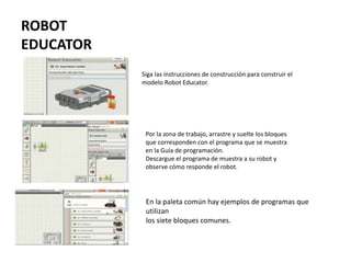 ROBOT
EDUCATOR
En la paleta común hay ejemplos de programas que
utilizan
los siete bloques comunes.
Por la zona de trabajo, arrastre y suelte los bloques
que corresponden con el programa que se muestra
en la Guía de programación.
Descargue el programa de muestra a su robot y
observe cómo responde el robot.
Siga las instrucciones de construcción para construir el
modelo Robot Educator.
 