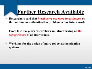 Further Research Available
• Researchers said that it will carry out more investigation on
the continuous authentication problem in our future work.
• From last few years researchers are also working on the
typing rhythm of an individuals.
• Working for the design of more robust authentication
systems.

 