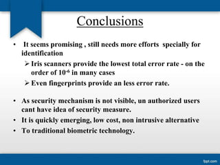Conclusions
•

It seems promising , still needs more efforts specially for
identification
 Iris scanners provide the lowest total error rate - on the
order of 10-6 in many cases
 Even fingerprints provide an less error rate.

• As security mechanism is not visible, un authorized users
cant have idea of security measure.
• It is quickly emerging, low cost, non intrusive alternative
• To traditional biometric technology.

 