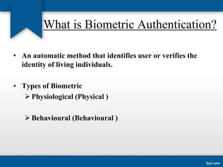 What is Biometric Authentication?
• An automatic method that identifies user or verifies the
identity of living individuals.

• Types of Biometric
 Physiological (Physical )
 Behavioural (Behavioural )

 