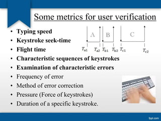 Some metrics for user verification
•
•
•
•
•
•
•
•
•

Typing speed
Keystroke seek-time
Flight time
Characteristic sequences of keystrokes
Examination of characteristic errors
Frequency of error
Method of error correction
Pressure (Force of keystrokes)
Duration of a specific keystroke.

 