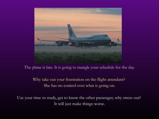 The plane is late. It is going to mangle your schedule for the day. Why take out your frustration on the flight attendant?  She has no control over what is going on. Use your time to study, get to know the other passenger, why stress out?  It will just make things worse. 