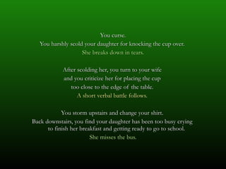 You curse. You harshly scold your daughter for knocking the cup over.  She breaks down in tears. After scolding her, you turn to your wife  and you criticize her for placing the cup  too close to the edge of the table.  A short verbal battle follows.  You storm upstairs and change your shirt.  Back downstairs, you find your daughter has been too busy crying  to finish her breakfast and getting ready to go to school.  She misses the bus. 