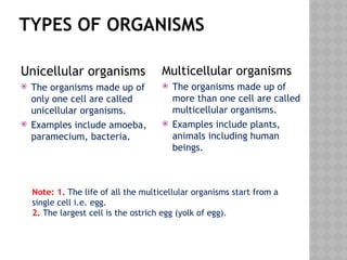 TYPES OF ORGANISMS
Unicellular organisms
 The organisms made up of
only one cell are called
unicellular organisms.
 Examples include amoeba,
paramecium, bacteria.
Multicellular organisms
 The organisms made up of
more than one cell are called
multicellular organisms.
 Examples include plants,
animals including human
beings.
Note: 1. The life of all the multicellular organisms start from a
single cell i.e. egg.
2. The largest cell is the ostrich egg (yolk of egg).
 