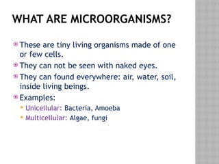 WHAT ARE MICROORGANISMS?
 These are tiny living organisms made of one
or few cells.
 They can not be seen with naked eyes.
 They can found everywhere: air, water, soil,
inside living beings.
 Examples:
 Unicellular: Bacteria, Amoeba
 Multicellular: Algae, fungi
 