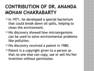 CONTRIBUTION OF DR. ANANDA
MOHAN CHAKRABARTY
 In 1971, he developed a special bacterium
that could break down oil spills, helping to
clean the environment.
 His discovery showed how microorganisms
can be used to solve environmental problems
like pollution.
 His discovery received a patent in 1980.
 Patent is a copyright given to a person so
that no one else can copy, use or sell his/her
invention without permission.
 
