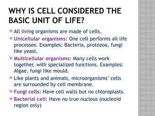 WHY IS CELL CONSIDERED THE
BASIC UNIT OF LIFE?
 All living organisms are made of cells.
 Unicellular organisms: One cell performs all life
processes. Examples: Bacteria, protozoa, fungi
like yeast.
 Multicellular organisms: Many cells work
together, with specialized functions. Examples:
Algae, fungi like mould.
 Like plants and animals, microorganisms’ cells
are surrounded by cell membrane.
 Fungi cells: Have cell walls but no chloroplasts.
 Bacterial cell: Have no true nucleus (nucleoid
region only)
 