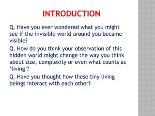 INTRODUCTION
Q. Have you ever wondered what you might
see if the invisible world around you became
visible?
Q. How do you think your observation of this
hidden world might change the way you think
about size, complexity or even what counts as
‘living’?
Q. Have you thought how these tiny living
beings interact with each other?
 