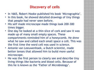 • In 1665, Robert Hooke published his book ‘Micrographia’.
• In this book, he showed detailed drawings of tiny things
that people had never seen before.
• His self made microscope made things look 200-300
times bigger.
• One day he looked at a thin slice of cork and saw it was
made up of many small empty spaces. These
compartments reminded him of a honeycomb. He drew
what he saw and called each small space a cell. This was
the first time the word cell was used in science.
• Antonie van Leeuwenhoek, a Dutch scientist, made
better lenses that allowed him to build more useful
microscope.
• He was the first person to clearly see and describe tiny
living things like bacteria and blood cells. Because of
this he is known as the ‘Father of Microbiology’.
Discovery of cells
 