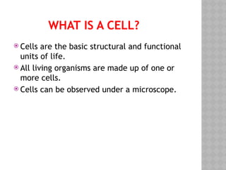 WHAT IS A CELL?
 Cells are the basic structural and functional
units of life.
 All living organisms are made up of one or
more cells.
 Cells can be observed under a microscope.
 