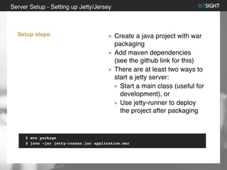 80% of S&P 500 had a security event in 2013
Create a java project with war
packaging
Add maven dependencies
(see the github link for this)
There are at least two ways to
start a jetty server:
Start a main class (useful for
development), or
Use jetty-runner to deploy
the project after packaging
Server Setup - Setting up Jetty/Jersey
Setup steps:
$ mvn package
$ java -jar jetty-runner.jar application.war
 