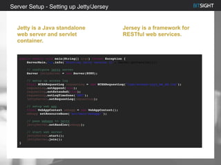 Server Setup - Setting up Jetty/Jersey
Jetty is a Java standalone
web server and servlet
container.
Jersey is a framework for
RESTful web services.
public static void main(String[] args) throws Exception {
ServerMain.log.info("Starting jetty version {}", Server.getVersion());
// configure jetty server
Server jettyServer = new Server(8080);
// setup up access log
final NCSARequestLog requestLog = new NCSARequestLog("logs/access-yyyy_mm_dd.log");
requestLog.setAppend(true);
requestLog.setExtended(true);
requestLog.setLogTimeZone("GMT");
jettyServer.setRequestLog(requestLog);
// setup web app
final WebAppContext webapp = new WebAppContext();
webapp.setResourceBase("src/main/webapp/");
// pass webapp to jetty
jettyServer.setHandler(webapp);
// start web server
jettyServer.start();
jettyServer.join();
}
 