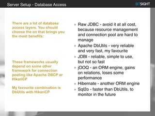 80% of S&P 500 had a security event in 2013
Raw JDBC - avoid it at all cost,
because resource management
and connection pool are hard to
manage
Apache DbUtils - very reliable
and very fast, my favourite
JDBI - reliable, simple to use,
but not so fast
jOOQ - an ORM engine, gains
on relations, loses some
performance
Hibernate - another ORM engine
Sql2o - faster than DbUtils, to
monitor in the future
Server Setup - Database Access
There are a lot of database
access layers. You should
choose the on that brings you
the most benefits:
These frameworks usually
depend on some other
framework for connection
pooling like Apache DBCP or
HikariCP
My favourite combination is
DbUtils with HikariCP
 