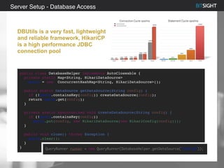 Server Setup - Database Access
DBUtils is a very fast, lightweight
and reliable framework, HikariCP
is a high performance JDBC
connection pool
public class DatabaseHelper implements AutoCloseable {
private static Map<String, HikariDataSource>
pools = new ConcurrentHashMap<String, HikariDataSource>();
public static DataSource getDataSource(String config) {
if (!pools.containsKey(config)) createDataSource(config);
return pools.get(config);
}
private static synchronized void createDataSource(String config) {
if (!pools.containsKey(config))
pools.put(config, new HikariDataSource(new HikariConfig(config)));
}
public void close() throws Exception {
pools.clear();
}
} QueryRunner runner = new QueryRunner(DatabaseHelper.getDataSource(“config”));
 