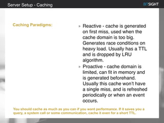 80% of S&P 500 had a security event in 2013
Reactive - cache is generated
on first miss, used when the
cache domain is too big.
Generates race conditions on
heavy load. Usually has a TTL
and is dropped by LRU
algorithm.
Proactive - cache domain is
limited, can fit in memory and
is generated beforehand.
Usually this cache won’t have
a single miss, and is refreshed
periodically or when an event
occurs.
Server Setup - Caching
Caching Paradigms:
You should cache as much as you can if you want performance. If it saves you a
query, a system call or some communication, cache it even for a short TTL.
 
