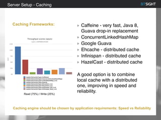 80% of S&P 500 had a security event in 2013
Caffeine - very fast, Java 8,
Guava drop-in replacement
ConcurrentLinkedHashMap
Google Guava
Ehcache - distributed cache
Infinispan - distributed cache
HazelCast - distributed cache
A good option is to combine
local cache with a distributed
one, improving in speed and
reliability.
Server Setup - Caching
Caching Frameworks:
Caching engine should be chosen by application requirements: Speed vs Reliability
Read (75%) / Write (25%)
 
