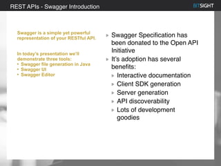 80% of S&P 500 had a security event in 2013
Swagger is a simple yet powerful
representation of your RESTful API.
In today’s presentation we’ll
demonstrate three tools:
• Swagger file generation in Java
• Swagger UI
• Swagger Editor
Swagger Specification has
been donated to the Open API
Initiative
It’s adoption has several
benefits:
Interactive documentation
Client SDK generation
Server generation
API discoverability
Lots of development
goodies
REST APIs - Swagger Introduction
 