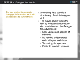 80% of S&P 500 had a security event in 2013
For our project to generate
Swagger information we’ll add
annotations to our methods.
Annotating Java code is a
simple way of maintaining your
API
The maven plugin will do the
rest by reflection and produce
documentation and the Swagger
file, advantages:
Easy update and addition of
methods
No need to diff generated
code with your codebase
Technology independent
Easier to maintain versions
REST APIs - Swagger Introduction
 
