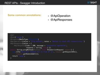 80% of S&P 500 had a security event in 2013
Some common annotations: @ApiOperation
@ApiResponses
REST APIs - Swagger Introduction
@GET
@Path("/ping")
@Produces(MediaType.TEXT_PLAIN)
@ApiOperation(value = "Ping method", notes = "Method to check API connectivity.")
@ApiResponses(value = {
@ApiResponse(code = 200, message = "successful operation",
response = String.class) })
public String pingMethod(@Context final HttpServletRequest request) {
log.info("Received request for {} from IP {}", request.getRequestURI(),
request.getRemoteAddr());
return "pong";
}
 