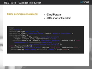 80% of S&P 500 had a security event in 2013
Some common annotations: @ApiParam
@ResponseHeaders
REST APIs - Swagger Introduction
@POST
@Path("/books")
@Produces(MediaType.APPLICATION_JSON)
@ApiOperation(value = "Create Books method", notes = "Method to create books.")
@ApiResponses(value = {
@ApiResponse(code = 200, message = "successful operation”,
response = Boolean.class, responseContainer = "List"),
@ApiResponse(code = 500, message = "unsuccessful operation”, response = String.class,
responseHeaders = {@ResponseHeader(name="X-Host",
description="hostname that failed")}) })
public Response createBooks(
@ApiParam(value="Json array of Books", required = true) final LinkedList<Book> books,
@ApiParam(value="sample comment") @QueryParam("comment") String comment) {
 