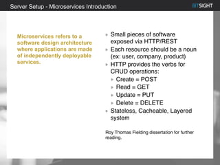 80% of S&P 500 had a security event in 2013
Small pieces of software
exposed via HTTP/REST
Each resource should be a noun
(ex: user, company, product)
HTTP provides the verbs for
CRUD operations:
Create = POST
Read = GET
Update = PUT
Delete = DELETE
Stateless, Cacheable, Layered
system
Roy Thomas Fielding dissertation for further
reading.
Server Setup - Microservices Introduction
Microservices refers to a
software design architecture
where applications are made
of independently deployable
services.
 