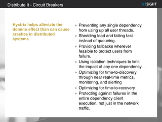 80% of S&P 500 had a security event in 2013
Distribute It - Circuit Breakers
Hystrix helps alleviate the
domino effect than can cause
crashes in distributed
systems
Preventing any single dependency
from using up all user threads.
Shedding load and failing fast
instead of queueing.
Providing fallbacks wherever
feasible to protect users from
failure.
Using isolation techniques to limit
the impact of any one dependency.
Optimizing for time-to-discovery
through near real-time metrics,
monitoring, and alerting
Optimizing for time-to-recovery
Protecting against failures in the
entire dependency client
execution, not just in the network
traffic.
 