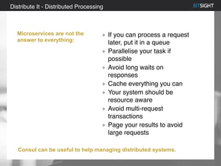 80% of S&P 500 had a security event in 2013
Distribute It - Distributed Processing
Microservices are not the
answer to everything:
If you can process a request
later, put it in a queue
Parallelise your task if
possible
Avoid long waits on
responses
Cache everything you can
Your system should be
resource aware
Avoid multi-request
transactions
Page your results to avoid
large requests
Consul can be useful to help managing distributed systems.
 