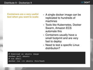 80% of S&P 500 had a security event in 2013
Distribute It - Dockerize It
Containers are a very useful
tool when you want to scale:
A single docker image can be
replicated to hundreds of
machines
Tools like Kubernetes, Docker
Swarm, Amazon ECS
automate this
Containers usually have a
small footprint and are very
fast to deploy
Need to test a specific Linux
distribution?
# Download an ubuntu image
docker pull ubuntu
# run shell
docker run -it ubuntu /bin/bash
 