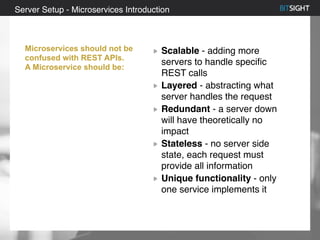 80% of S&P 500 had a security event in 2013
Scalable - adding more
servers to handle specific
REST calls
Layered - abstracting what
server handles the request
Redundant - a server down
will have theoretically no
impact
Stateless - no server side
state, each request must
provide all information
Unique functionality - only
one service implements it
Server Setup - Microservices Introduction
Microservices should not be
confused with REST APIs.
A Microservice should be:
 