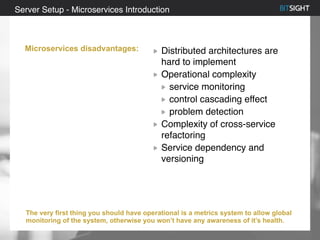 80% of S&P 500 had a security event in 2013
Distributed architectures are
hard to implement
Operational complexity
service monitoring
control cascading effect
problem detection
Complexity of cross-service
refactoring
Service dependency and
versioning
Server Setup - Microservices Introduction
Microservices disadvantages:
The very first thing you should have operational is a metrics system to allow global
monitoring of the system, otherwise you won’t have any awareness of it’s health.
 