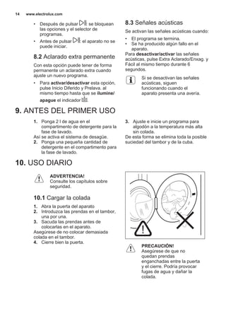 • Después de pulsar : se bloquean
las opciones y el selector de
programas.
• Antes de pulsar : el aparato no se
puede iniciar.
8.2 Aclarado extra permanente
Con esta opción puede tener de forma
permanente un aclarado extra cuando
ajuste un nuevo programa.
• Para activar/desactivar esta opción,
pulse Inicio Diferido y Prelava. al
mismo tiempo hasta que se ilumine/
apague el indicador .
8.3 Señales acústicas
Se activan las señales acústicas cuando:
• El programa se termina.
• Se ha producido algún fallo en el
aparato.
Para desactivar/activar las señales
acústicas, pulse Extra Aclarado/Enxag. y
Fácil al mismo tiempo durante 6
segundos.
Si se desactivan las señales
acústicas, siguen
funcionando cuando el
aparato presenta una avería.
9. ANTES DEL PRIMER USO
1. Ponga 2 l de agua en el
compartimento de detergente para la
fase de lavado.
Así se activa el sistema de desagüe.
2. Ponga una pequeña cantidad de
detergente en el compartimento para
la fase de lavado.
3. Ajuste e inicie un programa para
algodón a la temperatura más alta
sin colada.
De esta forma se elimina toda la posible
suciedad del tambor y de la cuba.
10. USO DIARIO
ADVERTENCIA!
Consulte los capítulos sobre
seguridad.
10.1 Cargar la colada
1. Abra la puerta del aparato
2. Introduzca las prendas en el tambor,
una por una.
3. Sacuda las prendas antes de
colocarlas en el aparato.
Asegúrese de no colocar demasiada
colada en el tambor.
4. Cierre bien la puerta.
PRECAUCIÓN!
Asegúrese de que no
quedan prendas
enganchadas entre la puerta
y el cierre. Podría provocar
fugas de agua y dañar la
colada.
www.electrolux.com14
 