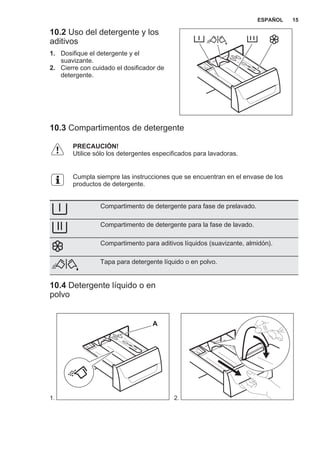10.2 Uso del detergente y los
aditivos
1. Dosifique el detergente y el
suavizante.
2. Cierre con cuidado el dosificador de
detergente.
10.3 Compartimentos de detergente
PRECAUCIÓN!
Utilice sólo los detergentes especificados para lavadoras.
Cumpla siempre las instrucciones que se encuentran en el envase de los
productos de detergente.
Compartimento de detergente para fase de prelavado.
Compartimento de detergente para la fase de lavado.
Compartimento para aditivos líquidos (suavizante, almidón).
Tapa para detergente líquido o en polvo.
10.4 Detergente líquido o en
polvo
1.
A
2.
ESPAÑOL 15
 