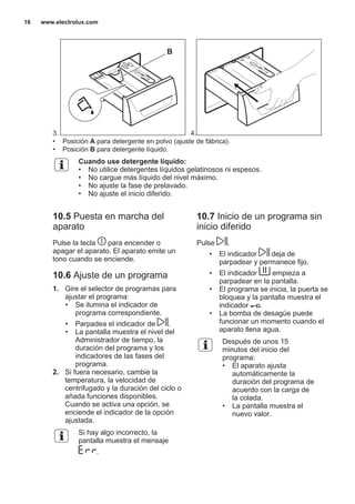3.
B
4.
• Posición A para detergente en polvo (ajuste de fábrica).
• Posición B para detergente líquido.
Cuando use detergente líquido:
• No utilice detergentes líquidos gelatinosos ni espesos.
• No cargue más líquido del nivel máximo.
• No ajuste la fase de prelavado.
• No ajuste el inicio diferido.
10.5 Puesta en marcha del
aparato
Pulse la tecla para encender o
apagar el aparato. El aparato emite un
tono cuando se enciende.
10.6 Ajuste de un programa
1. Gire el selector de programas para
ajustar el programa:
• Se ilumina el indicador de
programa correspondiente.
• Parpadea el indicador de .
• La pantalla muestra el nivel del
Administrador de tiempo, la
duración del programa y los
indicadores de las fases del
programa.
2. Si fuera necesario, cambie la
temperatura, la velocidad de
centrifugado y la duración del ciclo o
añada funciones disponibles.
Cuando se activa una opción, se
enciende el indicador de la opción
ajustada.
Si hay algo incorrecto, la
pantalla muestra el mensaje
.
10.7 Inicio de un programa sin
inicio diferido
Pulse .
• El indicador deja de
parpadear y permanece fijo.
• El indicador empieza a
parpadear en la pantalla.
• El programa se inicia, la puerta se
bloquea y la pantalla muestra el
indicador .
• La bomba de desagüe puede
funcionar un momento cuando el
aparato llena agua.
Después de unos 15
minutos del inicio del
programa:
• El aparato ajusta
automáticamente la
duración del programa de
acuerdo con la carga de
la colada.
• La pantalla muestra el
nuevo valor.
www.electrolux.com16
 