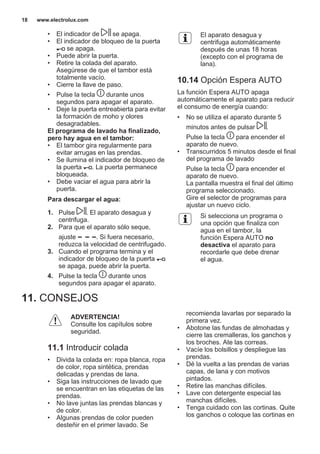 • El indicador de se apaga.
• El indicador de bloqueo de la puerta
se apaga.
• Puede abrir la puerta.
• Retire la colada del aparato.
Asegúrese de que el tambor está
totalmente vacío.
• Cierre la llave de paso.
• Pulse la tecla durante unos
segundos para apagar el aparato.
• Deje la puerta entreabierta para evitar
la formación de moho y olores
desagradables.
El programa de lavado ha finalizado,
pero hay agua en el tambor:
• El tambor gira regularmente para
evitar arrugas en las prendas.
• Se ilumina el indicador de bloqueo de
la puerta . La puerta permanece
bloqueada.
• Debe vaciar el agua para abrir la
puerta.
Para descargar el agua:
1. Pulse . El aparato desagua y
centrifuga.
2. Para que el aparato sólo seque,
ajuste . Si fuera necesario,
reduzca la velocidad de centrifugado.
3. Cuando el programa termina y el
indicador de bloqueo de la puerta
se apaga, puede abrir la puerta.
4. Pulse la tecla durante unos
segundos para apagar el aparato.
El aparato desagua y
centrifuga automáticamente
después de unas 18 horas
(excepto con el programa de
lana).
10.14 Opción Espera AUTO
La función Espera AUTO apaga
automáticamente el aparato para reducir
el consumo de energía cuando:
• No se utiliza el aparato durante 5
minutos antes de pulsar .
Pulse la tecla para encender el
aparato de nuevo.
• Transcurridos 5 minutos desde el final
del programa de lavado
Pulse la tecla para encender el
aparato de nuevo.
La pantalla muestra el final del último
programa seleccionado.
Gire el selector de programas para
ajustar un nuevo ciclo.
Si selecciona un programa o
una opción que finaliza con
agua en el tambor, la
función Espera AUTO no
desactiva el aparato para
recordarle que debe drenar
el agua.
11. CONSEJOS
ADVERTENCIA!
Consulte los capítulos sobre
seguridad.
11.1 Introducir colada
• Divida la colada en: ropa blanca, ropa
de color, ropa sintética, prendas
delicadas y prendas de lana.
• Siga las instrucciones de lavado que
se encuentran en las etiquetas de las
prendas.
• No lave juntas las prendas blancas y
de color.
• Algunas prendas de color pueden
desteñir en el primer lavado. Se
recomienda lavarlas por separado la
primera vez.
• Abotone las fundas de almohadas y
cierre las cremalleras, los ganchos y
los broches. Ate las correas.
• Vacíe los bolsillos y despliegue las
prendas.
• Dé la vuelta a las prendas de varias
capas, de lana y con motivos
pintados.
• Retire las manchas difíciles.
• Lave con detergente especial las
manchas difíciles.
• Tenga cuidado con las cortinas. Quite
los ganchos o coloque las cortinas en
www.electrolux.com18
 