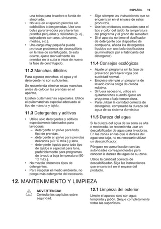 una bolsa para lavadora o funda de
almohada.
• No lave en el aparato prendas sin
dobladillos o desgarradas. Use una
bolsa para lavadora para lavar las
prendas pequeñas y delicadas (p. ej.,
sujetadores con aros, cinturones,
medias, etc.).
• Una carga muy pequeña puede
provocar problemas de desequilibrio
en la fase de centrifugado. Si esto
ocurre, ajuste manualmente las
prendas en la cuba e inicie de nuevo
la fase de centrifugado.
11.2 Manchas difíciles
Para algunas manchas, el agua y el
detergente no son suficientes.
Se recomienda eliminar estas manchas
antes de colocar las prendas en el
aparato.
Existen quitamanchas especiales. Utilice
el quitamanchas especial adecuado al
tipo de mancha y tejido.
11.3 Detergentes y aditivos
• Utilice solo detergentes y aditivos
especialmente fabricados para
lavadoras:
– detergente en polvo para todo
tipo de prendas,
– detergente en polvo para prendas
delicadas (40 °C máx.) y lana,
– detergente líquido para todo tipo
de tejidos o especial para lana,
preferiblemente para programas
de lavado a baja temperatura (60
°C máx.).
• No mezcle diferentes tipos de
detergentes.
• Para respetar el medio ambiente, no
ponga más detergente del necesario.
• Siga siempre las instrucciones que se
encuentran en el envase de estos
productos.
• Use los productos adecuados para el
tipo y color del tejido, la temperatura
del programa y el grado de suciedad.
• Si el aparato no tiene el dosificador
de detergente con dispositivo de
compuerta, añada los detergentes
líquidos con una bola dosificadora
(suministrada por el fabricante del
detergente).
11.4 Consejos ecológicos
• Ajuste un programa sin la fase de
prelavado para lavar ropa con
suciedad normal.
• Empiece siempre un programa de
lavado con la carga de colada
máxima.
• Si fuera necesario, utilice un
quitamanchas cuando ajuste un
programa a baja temperatura.
• Para utilizar la cantidad correcta de
detergente, compruebe la dureza del
agua de su sistema doméstico
11.5 Dureza del agua
Si la dureza del agua de su zona es alta
o moderada, se recomienda usar un
descalcificador de agua para lavadoras.
En las zonas en las que la dureza del
agua sea baja, no es necesario utilizar
un descalcificador.
Póngase en comunicación con las
autoridades correspondientes para
conocer la dureza del agua de su zona.
Utilice la cantidad correcta de
descalcificador. Siga las instrucciones
que encontrará en el envase del
producto.
12. MANTENIMIENTO Y LIMPIEZA
ADVERTENCIA!
Consulte los capítulos sobre
seguridad.
12.1 Limpieza del exterior
Limpie el aparato solo con agua
templada y jabón. Seque completamente
todas las superficies.
ESPAÑOL 19
 