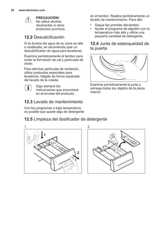PRECAUCIÓN!
No utilice alcohol,
disolventes ni otros
productos químicos.
12.2 Descalcificación
Si la dureza del agua de su zona es alta
o moderada, se recomienda usar un
descalcificador de agua para lavadoras.
Examine periódicamente el tambor para
evitar la formación de cal y partículas de
óxido.
Para eliminar partículas de oxidación,
utilice productos especiales para
lavadoras. Hágalo de forma separada
del lavado de la colada.
Siga siempre las
instrucciones que encontrará
en el envase del producto.
12.3 Lavado de mantenimiento
Con los programas a baja temperatura,
es posible que quede algo de detergente
en el tambor. Realice periódicamente un
lavado de mantenimiento. Para ello:
• Saque las prendas del tambor.
• Ajuste el programa de algodón con la
temperatura más alta y utilice una
pequeña cantidad de detergente.
12.4 Junta de estanqueidad de
la puerta
Examine periódicamente la junta y
extraiga todos los objetos de la pieza
interior.
12.5 Limpieza del dosificador de detergente
1.
1
2
2.
www.electrolux.com20
 