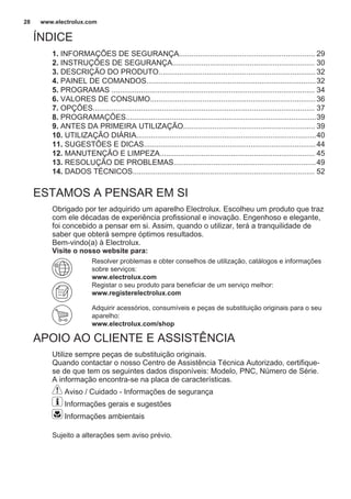 ÍNDICE
1. INFORMAÇÕES DE SEGURANÇA................................................................. 29
2. INSTRUÇÕES DE SEGURANÇA.................................................................... 30
3. DESCRIÇÃO DO PRODUTO...........................................................................32
4. PAINEL DE COMANDOS.................................................................................32
5. PROGRAMAS ................................................................................................. 34
6. VALORES DE CONSUMO...............................................................................36
7. OPÇÕES.......................................................................................................... 37
8. PROGRAMAÇÕES...........................................................................................39
9. ANTES DA PRIMEIRA UTILIZAÇÃO............................................................... 39
10. UTILIZAÇÃO DIÁRIA......................................................................................40
11. SUGESTÕES E DICAS..................................................................................44
12. MANUTENÇÃO E LIMPEZA.......................................................................... 45
13. RESOLUÇÃO DE PROBLEMAS....................................................................49
14. DADOS TÉCNICOS....................................................................................... 52
ESTAMOS A PENSAR EM SI
Obrigado por ter adquirido um aparelho Electrolux. Escolheu um produto que traz
com ele décadas de experiência profissional e inovação. Engenhoso e elegante,
foi concebido a pensar em si. Assim, quando o utilizar, terá a tranquilidade de
saber que obterá sempre óptimos resultados.
Bem-vindo(a) à Electrolux.
Visite o nosso website para:
Resolver problemas e obter conselhos de utilização, catálogos e informações
sobre serviços:
www.electrolux.com
Registar o seu produto para beneficiar de um serviço melhor:
www.registerelectrolux.com
Adquirir acessórios, consumíveis e peças de substituição originais para o seu
aparelho:
www.electrolux.com/shop
APOIO AO CLIENTE E ASSISTÊNCIA
Utilize sempre peças de substituição originais.
Quando contactar o nosso Centro de Assistência Técnica Autorizado, certifique-
se de que tem os seguintes dados disponíveis: Modelo, PNC, Número de Série.
A informação encontra-se na placa de características.
Aviso / Cuidado - Informações de segurança
Informações gerais e sugestões
Informações ambientais
Sujeito a alterações sem aviso prévio.
www.electrolux.com28
 