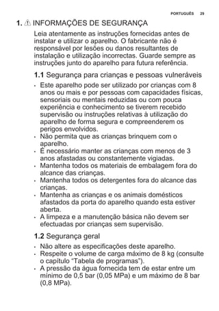 1. INFORMAÇÕES DE SEGURANÇA
Leia atentamente as instruções fornecidas antes de
instalar e utilizar o aparelho. O fabricante não é
responsável por lesões ou danos resultantes de
instalação e utilização incorrectas. Guarde sempre as
instruções junto do aparelho para futura referência.
1.1 Segurança para crianças e pessoas vulneráveis
• Este aparelho pode ser utilizado por crianças com 8
anos ou mais e por pessoas com capacidades físicas,
sensoriais ou mentais reduzidas ou com pouca
experiência e conhecimento se tiverem recebido
supervisão ou instruções relativas à utilização do
aparelho de forma segura e compreenderem os
perigos envolvidos.
• Não permita que as crianças brinquem com o
aparelho.
• É necessário manter as crianças com menos de 3
anos afastadas ou constantemente vigiadas.
• Mantenha todos os materiais de embalagem fora do
alcance das crianças.
• Mantenha todos os detergentes fora do alcance das
crianças.
• Mantenha as crianças e os animais domésticos
afastados da porta do aparelho quando esta estiver
aberta.
• A limpeza e a manutenção básica não devem ser
efectuadas por crianças sem supervisão.
1.2 Segurança geral
• Não altere as especificações deste aparelho.
• Respeite o volume de carga máximo de 8 kg (consulte
o capítulo “Tabela de programas”).
• A pressão da água fornecida tem de estar entre um
mínimo de 0,5 bar (0,05 MPa) e um máximo de 8 bar
(0,8 MPa).
PORTUGUÊS 29
 