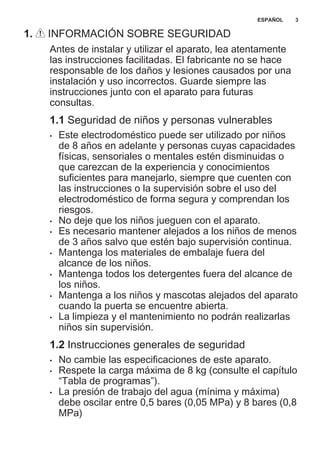 1. INFORMACIÓN SOBRE SEGURIDAD
Antes de instalar y utilizar el aparato, lea atentamente
las instrucciones facilitadas. El fabricante no se hace
responsable de los daños y lesiones causados por una
instalación y uso incorrectos. Guarde siempre las
instrucciones junto con el aparato para futuras
consultas.
1.1 Seguridad de niños y personas vulnerables
• Este electrodoméstico puede ser utilizado por niños
de 8 años en adelante y personas cuyas capacidades
físicas, sensoriales o mentales estén disminuidas o
que carezcan de la experiencia y conocimientos
suficientes para manejarlo, siempre que cuenten con
las instrucciones o la supervisión sobre el uso del
electrodoméstico de forma segura y comprendan los
riesgos.
• No deje que los niños jueguen con el aparato.
• Es necesario mantener alejados a los niños de menos
de 3 años salvo que estén bajo supervisión continua.
• Mantenga los materiales de embalaje fuera del
alcance de los niños.
• Mantenga todos los detergentes fuera del alcance de
los niños.
• Mantenga a los niños y mascotas alejados del aparato
cuando la puerta se encuentre abierta.
• La limpieza y el mantenimiento no podrán realizarlas
niños sin supervisión.
1.2 Instrucciones generales de seguridad
• No cambie las especificaciones de este aparato.
• Respete la carga máxima de 8 kg (consulte el capítulo
“Tabla de programas”).
• La presión de trabajo del agua (mínima y máxima)
debe oscilar entre 0,5 bares (0,05 MPa) y 8 bares (0,8
MPa)
ESPAÑOL 3
 