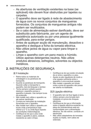 • As aberturas de ventilação existentes na base (se
aplicável) não devem ficar obstruídas por tapetes ou
carpetes.
• O aparelho deve ser ligado à rede de abastecimento
de água com os novos conjuntos de mangueiras
fornecidos. Os conjuntos de mangueiras antigos não
podem ser reutilizados.
• Se o cabo de alimentação estiver danificado, deve ser
substituído pelo fabricante, por um agente de
assistência autorizado ou por uma pessoa igualmente
qualificada, para evitar perigos.
• Antes de qualquer acção de manutenção, desactive o
aparelho e desligue a ficha da tomada eléctrica.
• Não utilize jactos de água ou vapor para limpar o
aparelho.
• Limpe o aparelho com um pano macio e húmido.
Utilize apenas detergentes neutros. Não utilize
produtos abrasivos, esfregões, solventes ou objectos
metálicos.
2. INSTRUÇÕES DE SEGURANÇA
2.1 Instalação
• Retire todos os materiais de
embalagem e os parafusos de
transporte.
• Guarde os parafusos de transporte.
Quando voltar a transportar o
aparelho, terá de bloquear o tambor.
• Tenha sempre cuidado quando
deslocar o aparelho porque o
aparelho é pesado. Use sempre luvas
de protecção.
• Não instale nem utilize o aparelho se
ele estiver danificado.
• Cumpra as instruções de instalação
fornecidas com o aparelho.
• Não instale nem utilize o aparelho em
locais onde a temperatura seja
inferior a 0 °C ou onde fique exposto
às condições meteorológicas.
• Certifique-se de que o piso onde
instala o aparelho é plano, estável,
resistente ao calor e limpo.
• Certifique-se de que existe circulação
de ar entre o aparelho e o piso.
• Ajuste os pés reguláveis de modo a
criar espaço suficiente entre o
aparelho e uma eventual carpete.
• Não instale o aparelho em locais
onde a porta do aparelho não possa
ser aberta na totalidade.
2.2 Ligação eléctrica
• O aparelho tem de ficar ligado à terra.
• Utilize sempre uma tomada bem
instalada e à prova de choques
eléctricos.
• Certifique-se de que a informação
sobre a ligação eléctrica existente na
placa de características está em
conformidade com a alimentação
eléctrica. Se não estiver, contacte um
electricista.
• Não utilize adaptadores de tomadas
duplas ou triplas, nem cabos de
extensão.
www.electrolux.com30
 