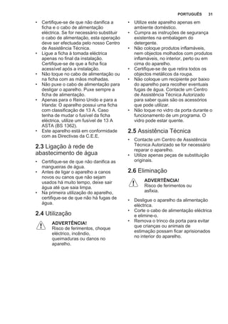 • Certifique-se de que não danifica a
ficha e o cabo de alimentação
eléctrica. Se for necessário substituir
o cabo de alimentação, esta operação
deve ser efectuada pelo nosso Centro
de Assistência Técnica.
• Ligue a ficha à tomada eléctrica
apenas no final da instalação.
Certifique-se de que a ficha fica
acessível após a instalação.
• Não toque no cabo de alimentação ou
na ficha com as mãos molhadas.
• Não puxe o cabo de alimentação para
desligar o aparelho. Puxe sempre a
ficha de alimentação.
• Apenas para o Reino Unido e para a
Irlanda: O aparelho possui uma ficha
com classificação de 13 A. Caso
tenha de mudar o fusível da ficha
eléctrica, utilize um fusível de 13 A
ASTA (BS 1362).
• Este aparelho está em conformidade
com as Directivas da C.E.E.
2.3 Ligação à rede de
abastecimento de água
• Certifique-se de que não danifica as
mangueiras de água.
• Antes de ligar o aparelho a canos
novos ou canos que não sejam
usados há muito tempo, deixe sair
água até que saia limpa.
• Na primeira utilização do aparelho,
certifique-se de que não há fugas de
água.
2.4 Utilização
ADVERTÊNCIA!
Risco de ferimentos, choque
eléctrico, incêndio,
queimaduras ou danos no
aparelho.
• Utilize este aparelho apenas em
ambiente doméstico.
• Cumpra as instruções de segurança
existentes na embalagem do
detergente.
• Não coloque produtos inflamáveis,
nem objectos molhados com produtos
inflamáveis, no interior, perto ou em
cima do aparelho.
• Certifique-se de que retira todos os
objectos metálicos da roupa.
• Não coloque um recipiente por baixo
do aparelho para recolher eventuais
fugas de água. Contacte um Centro
de Assistência Técnica Autorizado
para saber quais são os acessórios
que pode utilizar.
• Não toque no vidro da porta durante o
funcionamento de um programa. O
vidro pode estar quente.
2.5 Assistência Técnica
• Contacte um Centro de Assistência
Técnica Autorizado se for necessário
reparar o aparelho.
• Utilize apenas peças de substituição
originais.
2.6 Eliminação
ADVERTÊNCIA!
Risco de ferimentos ou
asfixia.
• Desligue o aparelho da alimentação
eléctrica.
• Corte o cabo de alimentação eléctrica
e elimine-o.
• Remova o trinco da porta para evitar
que crianças ou animais de
estimação possam ficar aprisionados
no interior do aparelho.
PORTUGUÊS 31
 