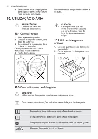 3. Seleccione e inicie um programa
para algodão com a temperatura
mais elevada, sem roupa.
Isto remove toda a sujidade do tambor e
da cuba.
10. UTILIZAÇÃO DIÁRIA
ADVERTÊNCIA!
Consulte os capítulos
relativos à segurança.
10.1 Carregar roupa
1. Abra a porta do aparelho.
2. Coloque a roupa no tambor, uma
peça de cada vez.
3. Deve sacudir a roupa antes de a
colocar no aparelho.
Certifique-se de que não coloca
demasiada roupa no tambor.
4. Feche bem a porta.
CUIDADO!
Certifique-se de que não
deixa roupa entre o vedante
e a porta. Existe o risco de
fuga de água ou danos na
roupa.
10.2 Utilizar detergente e
aditivos
1. Meça as quantidades de detergente
e amaciador.
2. Feche a gaveta do detergente com
cuidado
10.3 Compartimentos de detergente
CUIDADO!
Utilize apenas detergentes próprios para máquina de lavar.
Cumpra sempre as instruções indicadas nas embalagens de detergente.
Compartimento de detergente para a fase de pré-lavagem.
Compartimento de detergente para a fase de lavagem.
Compartimento para aditivos líquidos (amaciador de roupa, goma).
Aba para detergente em pó ou líquido.
www.electrolux.com40
 
