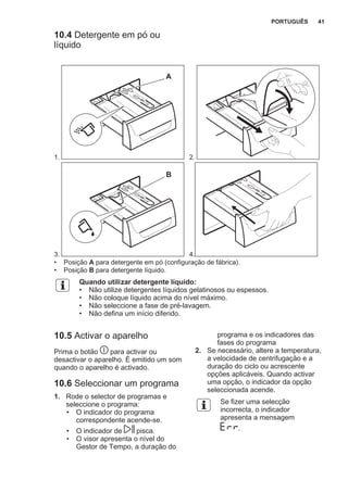10.4 Detergente em pó ou
líquido
1.
A
2.
3.
B
4.
• Posição A para detergente em pó (configuração de fábrica).
• Posição B para detergente líquido.
Quando utilizar detergente líquido:
• Não utilize detergentes líquidos gelatinosos ou espessos.
• Não coloque líquido acima do nível máximo.
• Não seleccione a fase de pré-lavagem.
• Não defina um início diferido.
10.5 Activar o aparelho
Prima o botão para activar ou
desactivar o aparelho. É emitido um som
quando o aparelho é activado.
10.6 Seleccionar um programa
1. Rode o selector de programas e
seleccione o programa:
• O indicador do programa
correspondente acende-se.
• O indicador de pisca.
• O visor apresenta o nível do
Gestor de Tempo, a duração do
programa e os indicadores das
fases do programa
2. Se necessário, altere a temperatura,
a velocidade de centrifugação e a
duração do ciclo ou acrescente
opções aplicáveis. Quando activar
uma opção, o indicador da opção
seleccionada acende.
Se fizer uma selecção
incorrecta, o indicador
apresenta a mensagem
.
PORTUGUÊS 41
 