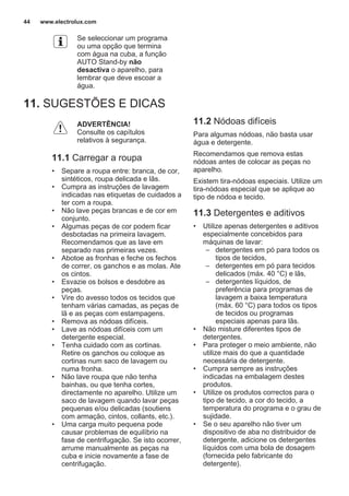 Se seleccionar um programa
ou uma opção que termina
com água na cuba, a função
AUTO Stand-by não
desactiva o aparelho, para
lembrar que deve escoar a
água.
11. SUGESTÕES E DICAS
ADVERTÊNCIA!
Consulte os capítulos
relativos à segurança.
11.1 Carregar a roupa
• Separe a roupa entre: branca, de cor,
sintéticos, roupa delicada e lãs.
• Cumpra as instruções de lavagem
indicadas nas etiquetas de cuidados a
ter com a roupa.
• Não lave peças brancas e de cor em
conjunto.
• Algumas peças de cor podem ficar
desbotadas na primeira lavagem.
Recomendamos que as lave em
separado nas primeiras vezes.
• Abotoe as fronhas e feche os fechos
de correr, os ganchos e as molas. Ate
os cintos.
• Esvazie os bolsos e desdobre as
peças.
• Vire do avesso todos os tecidos que
tenham várias camadas, as peças de
lã e as peças com estampagens.
• Remova as nódoas difíceis.
• Lave as nódoas difíceis com um
detergente especial.
• Tenha cuidado com as cortinas.
Retire os ganchos ou coloque as
cortinas num saco de lavagem ou
numa fronha.
• Não lave roupa que não tenha
bainhas, ou que tenha cortes,
directamente no aparelho. Utilize um
saco de lavagem quando lavar peças
pequenas e/ou delicadas (soutiens
com armação, cintos, collants, etc.).
• Uma carga muito pequena pode
causar problemas de equilíbrio na
fase de centrifugação. Se isto ocorrer,
arrume manualmente as peças na
cuba e inicie novamente a fase de
centrifugação.
11.2 Nódoas difíceis
Para algumas nódoas, não basta usar
água e detergente.
Recomendamos que remova estas
nódoas antes de colocar as peças no
aparelho.
Existem tira-nódoas especiais. Utilize um
tira-nódoas especial que se aplique ao
tipo de nódoa e tecido.
11.3 Detergentes e aditivos
• Utilize apenas detergentes e aditivos
especialmente concebidos para
máquinas de lavar:
– detergentes em pó para todos os
tipos de tecidos,
– detergentes em pó para tecidos
delicados (máx. 40 °C) e lãs,
– detergentes líquidos, de
preferência para programas de
lavagem a baixa temperatura
(máx. 60 °C) para todos os tipos
de tecidos ou programas
especiais apenas para lãs.
• Não misture diferentes tipos de
detergentes.
• Para proteger o meio ambiente, não
utilize mais do que a quantidade
necessária de detergente.
• Cumpra sempre as instruções
indicadas na embalagem destes
produtos.
• Utilize os produtos correctos para o
tipo de tecido, a cor do tecido, a
temperatura do programa e o grau de
sujidade.
• Se o seu aparelho não tiver um
dispositivo de aba no distribuidor de
detergente, adicione os detergentes
líquidos com uma bola de dosagem
(fornecida pelo fabricante do
detergente).
www.electrolux.com44
 