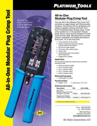 We Make Connections EZ!
All-in-One
Modular Plug Crimp Tool
The new All-in-One Modular Plug Crimp Tool
combines a rugged design with multi-purpose
functions. The primary tool for all telecom and
network installers working with RJ45, RJ11,
RJ12 & RJ22(Handset) modular plugs. Three
crimp cavities for 4, 6 & 8 position modular
plugs. Built in cutter and two strippers for both
round and flat cable. Manufactured to provide
precise, repeatable and reliable terminations
every time...for a very long time!
	 •	 Three separate crimp cavities
	 •	 Ratchet mechanism with quick release
		 assures optimum termination
	 •	 Round wire cable stripper
	 •	 Flat (silver satin) cable stripper
	 •	 Cable cutter
	 •	 All steel frame with rust resistant
		 black oxide finish
	 •	 Rugged PVC handles
Application
For use with the following modular plug connectors,
stranded & solid.
	 •	 RJ45 Cat 3/5/5e/6 (8X8)
	 •	 RJ12, 6 position (6X6)
	 •	 RJ11, 4 position (6X4)
	 •	 RJ11, 2 position (6X2)
	 •	 RJ22, 4 position (4X4)
Marking/Packaging
	 •	 Clamshell(C) or boxed
Technical Data
	 •	 Weight: 12 oz	 •	 Dimensions: 2.75” X 8”
Ordering Information
	 Description	 P/N	 UPC CODE
	 All-in-One
	 Modular Plug Crimp Tool
	 Packaged in clamshell	 12503C 	 899740001831
	 Replacement Blades
	 (2 Sets-Total of 6 Blades)	 12503BL-C	 899740002173
All-in-OneModularPlugCrimpTool
One tool for
RJ45, RJ11, RJ12
& RJ22 (Handset)
modular plugs!
NEW!
806 Calle Plano
Camarillo, CA 93012
www.platinumtools.com
	Phone:	 800.749.5783
	 Fax:	 800.749.5784
See reverse for additional information.
 