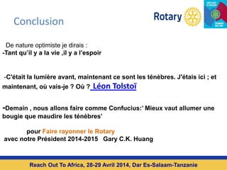 Conclusion
Reach Out To Africa, 28-29 Avril 2014, Dar Es-Salaam-Tanzanie
De nature optimiste je dirais :
-Tant qu’il y a la vie ,il y a l’espoir
-C'était la lumière avant, maintenant ce sont les ténèbres. J'étais ici ; et
maintenant, où vais-je ? Où ? Léon Tolstoï
-Demain , nous allons faire comme Confucius:’ Mieux vaut allumer une
bougie que maudire les ténèbres’
pour Faire rayonner le Rotary
avec notre Président 2014-2015 Gary C.K. Huang
 